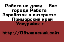 Работа не дому. - Все города Работа » Заработок в интернете   . Приморский край,Уссурийск г.